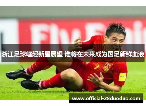 浙江足球崛起新星展望 谁将在未来成为国足新鲜血液