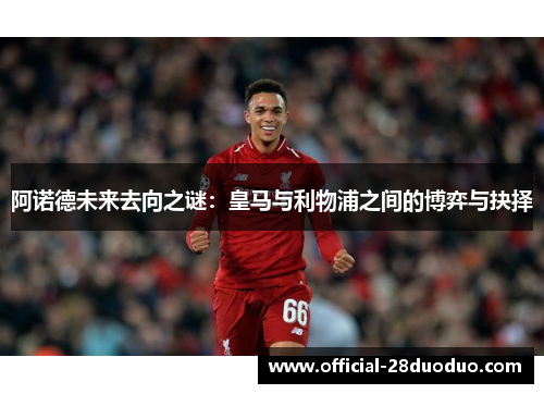阿诺德未来去向之谜：皇马与利物浦之间的博弈与抉择