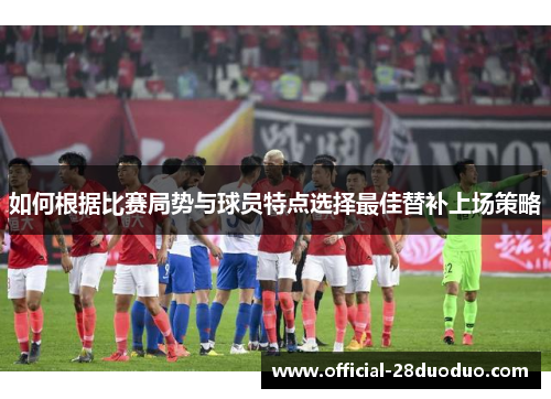 如何根据比赛局势与球员特点选择最佳替补上场策略