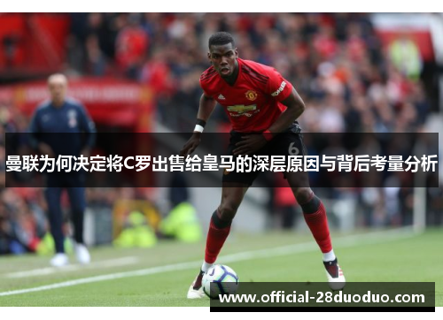 曼联为何决定将C罗出售给皇马的深层原因与背后考量分析