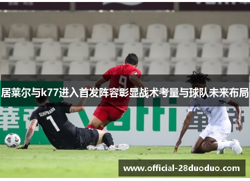 居莱尔与k77进入首发阵容彰显战术考量与球队未来布局